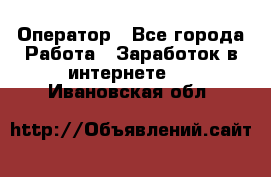 Оператор - Все города Работа » Заработок в интернете   . Ивановская обл.